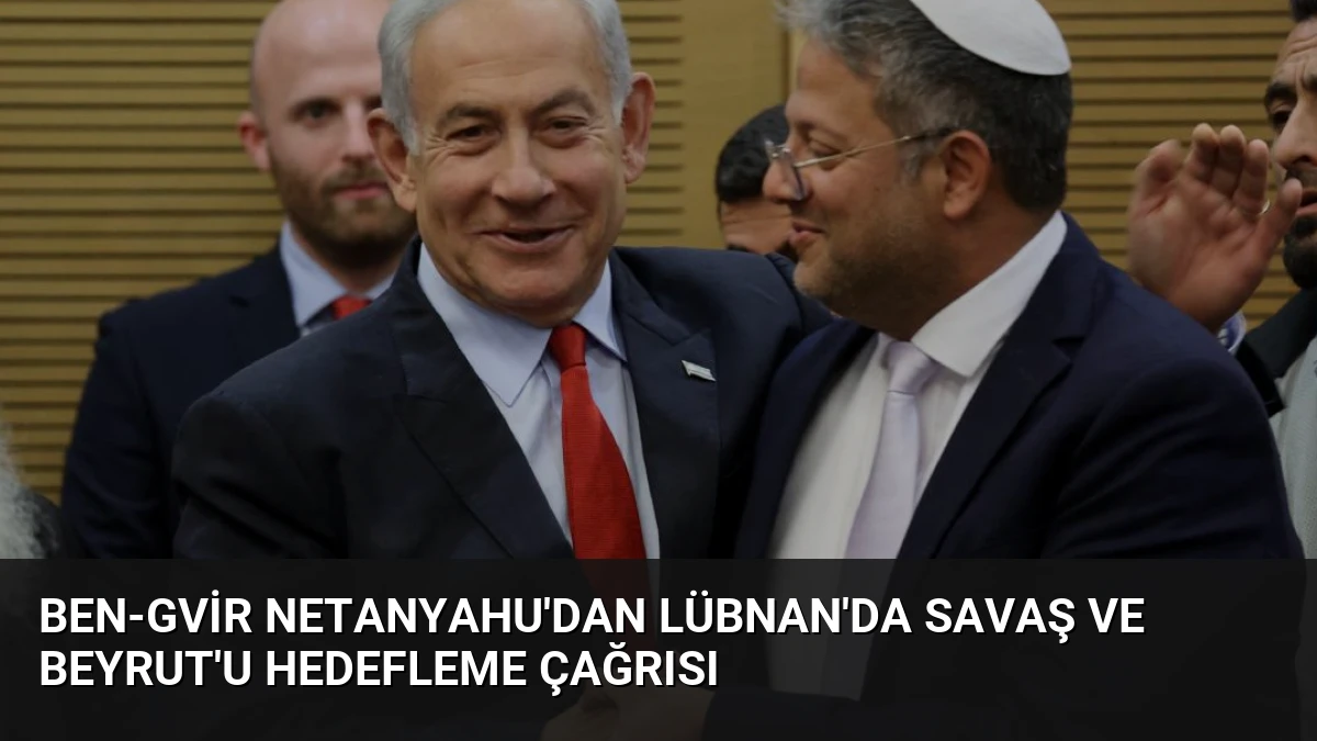 Ben-Gvir Netanyahu’dan Lübnan’da Savaş ve Beyrut’u Hedefleme Çağrısı
