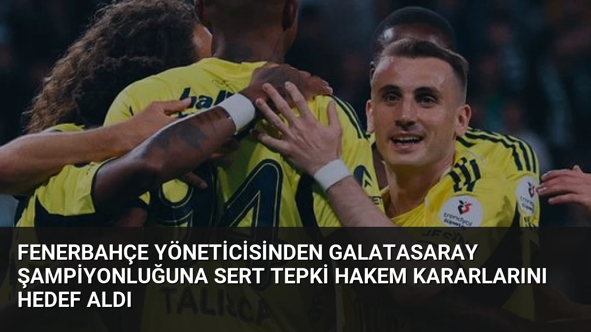 Fenerbahçe Yöneticisinden Galatasaray Şampiyonluğuna Sert Tepki Hakem Kararlarını Hedef Aldı