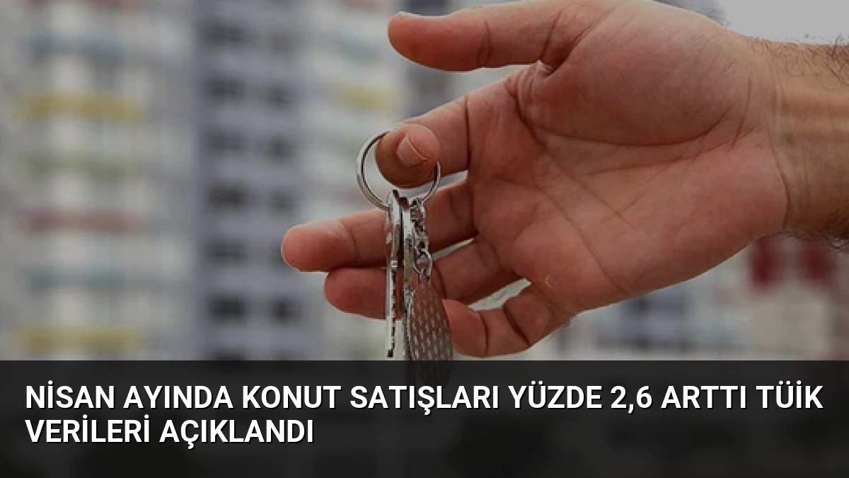 Nisan Ayında Konut Satışları Yüzde 2,6 Arttı TÜİK Verileri Açıklandı