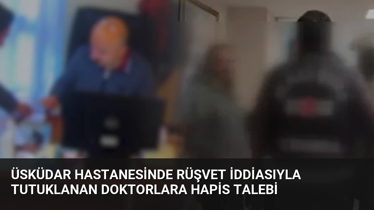 Üsküdar Hastanesinde Rüşvet İddiasıyla Tutuklanan Doktorlara Hapis Talebi