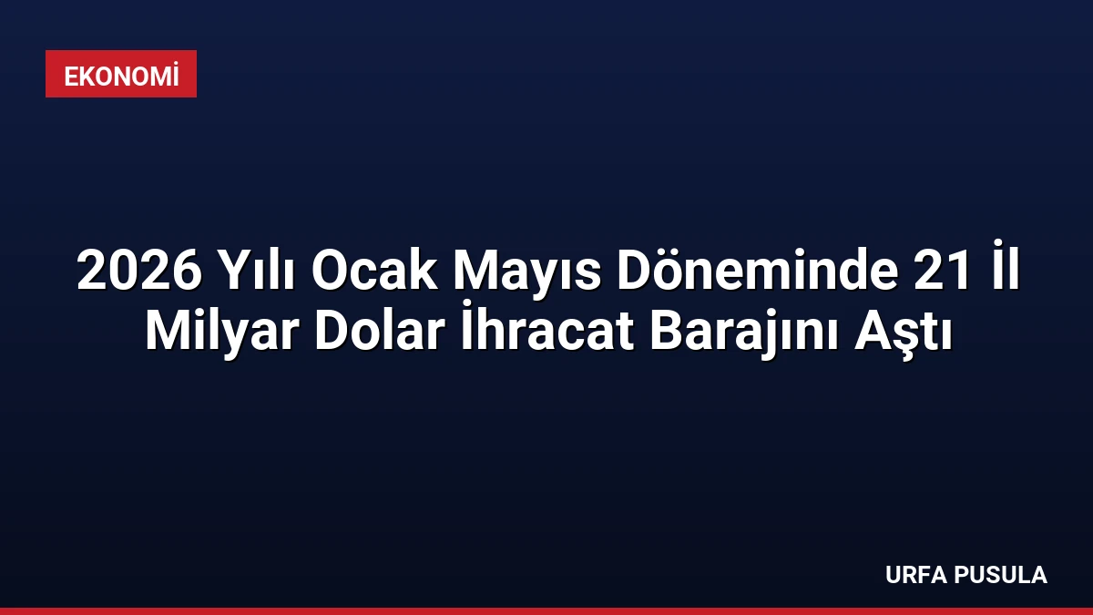 2026 Yılı Ocak Mayıs Döneminde 21 İl Milyar Dolar İhracat Barajını Aştı