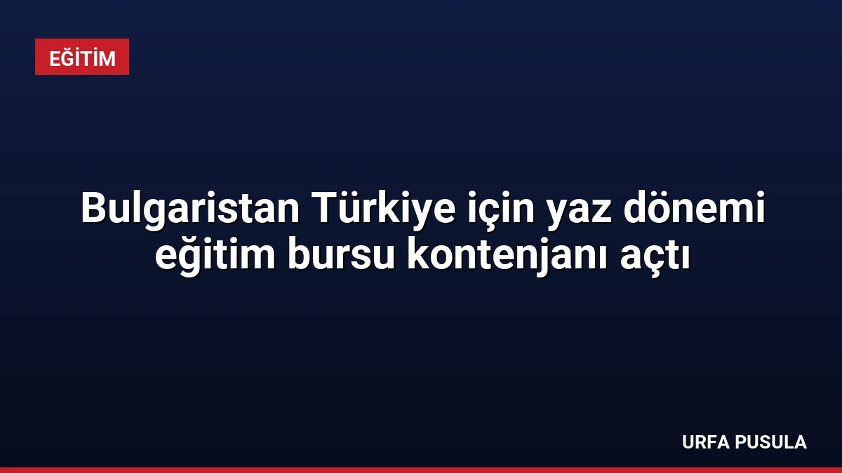 Bulgaristan Türkiye için yaz dönemi eğitim bursu kontenjanı açtı