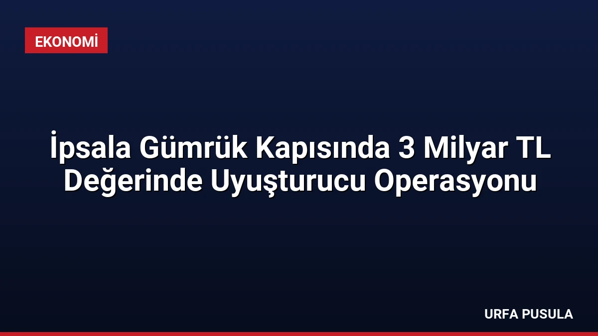 İpsala Gümrük Kapısında 3 Milyar TL Değerinde Uyuşturucu Operasyonu