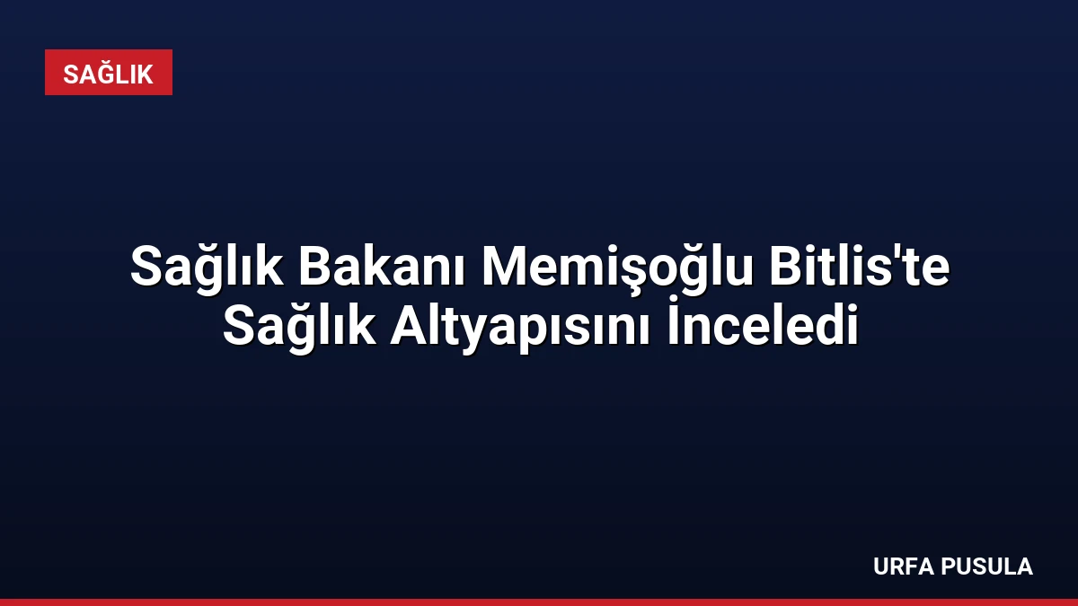 Sağlık Bakanı Memişoğlu Bitlis’te Sağlık Altyapısını İnceledi