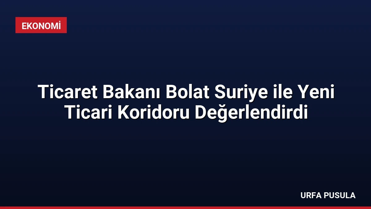 Ticaret Bakanı Bolat Suriye ile Yeni Ticari Koridoru Değerlendirdi