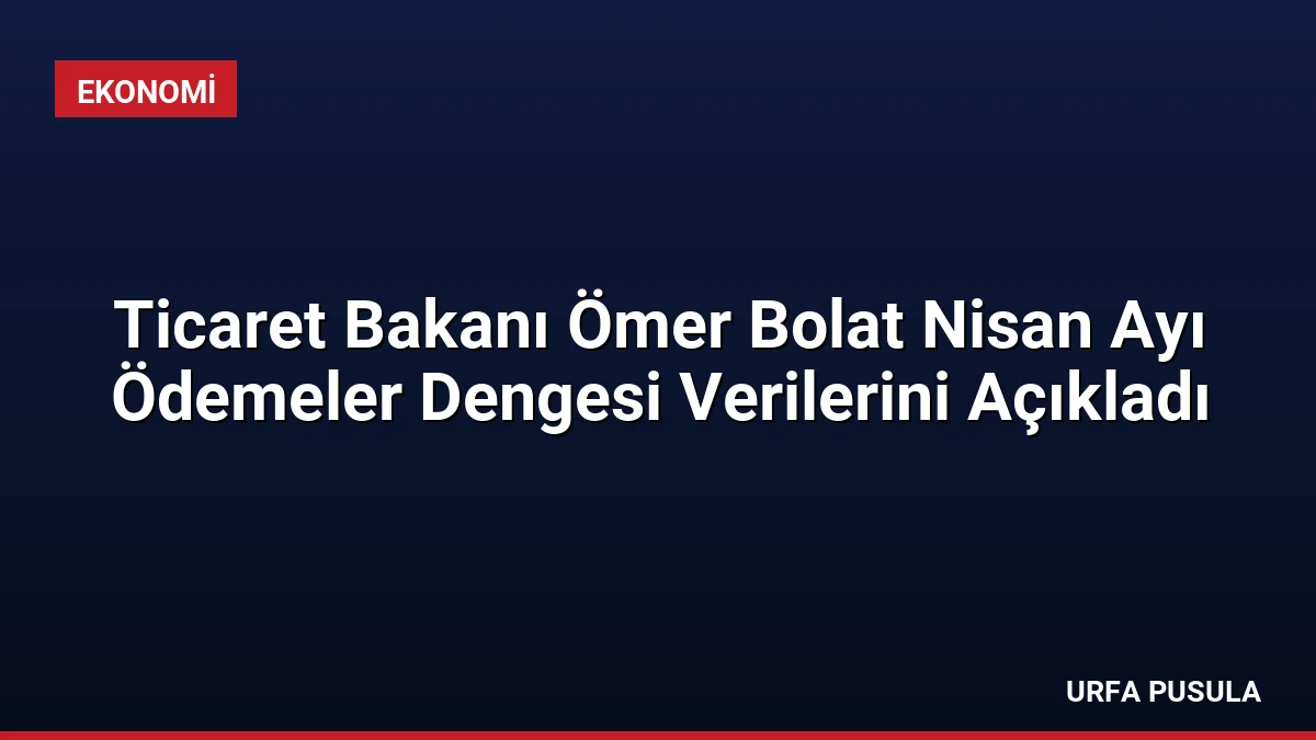 Ticaret Bakanı Ömer Bolat Nisan Ayı Ödemeler Dengesi Verilerini Açıkladı