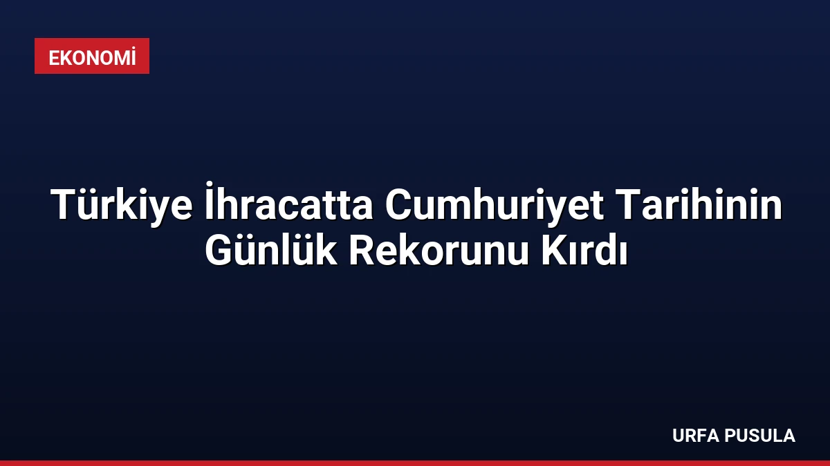Türkiye İhracatta Cumhuriyet Tarihinin Günlük Rekorunu Kırdı