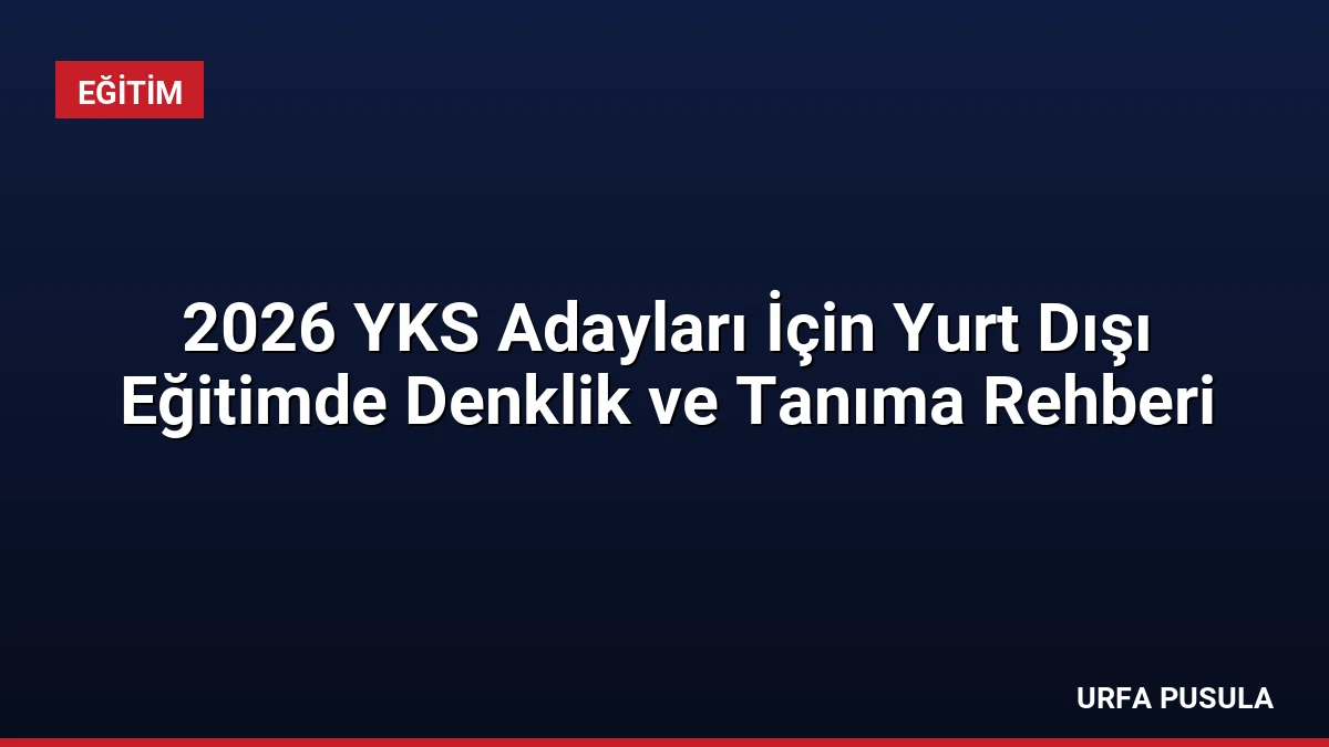 2026 YKS Adayları İçin Yurt Dışı Eğitimde Denklik ve Tanıma Rehberi
