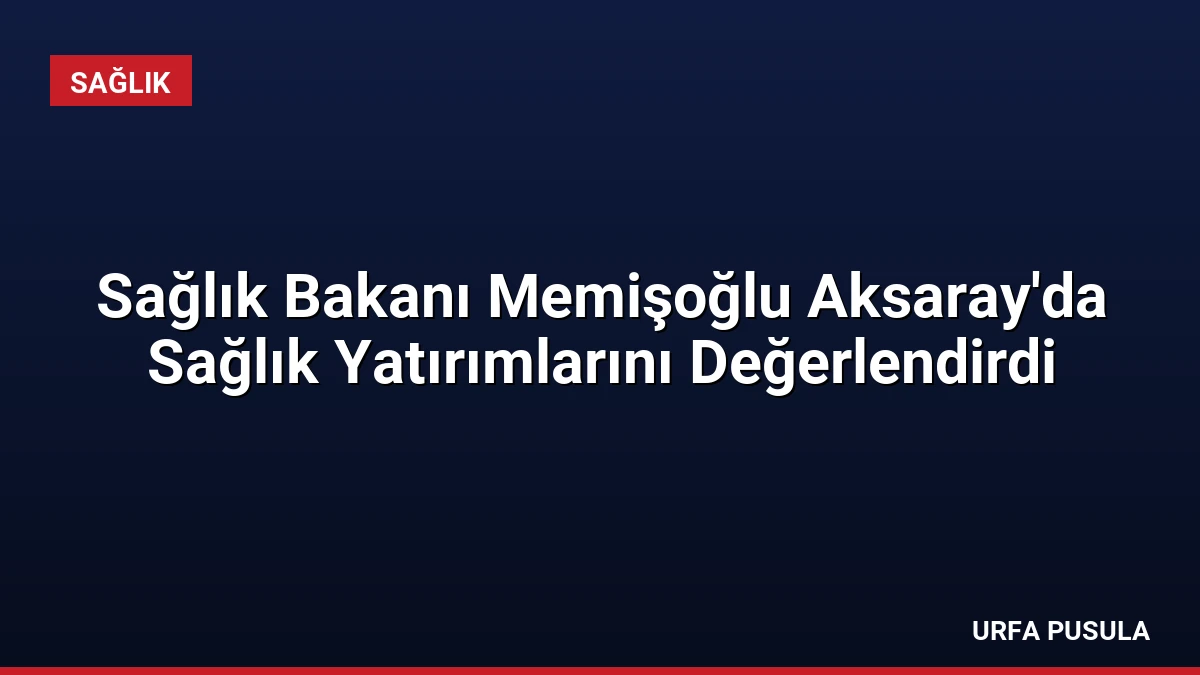 Sağlık Bakanı Memişoğlu Aksaray’da Sağlık Yatırımlarını Değerlendirdi