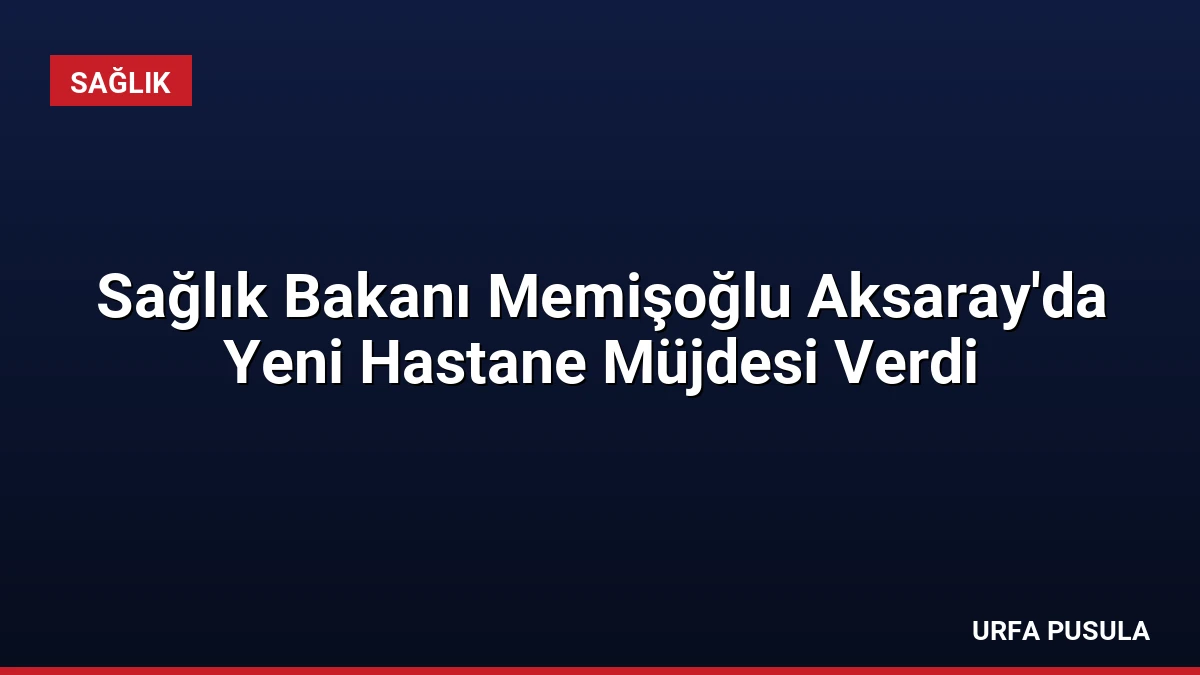 Sağlık Bakanı Memişoğlu Aksaray’da Yeni Hastane Müjdesi Verdi