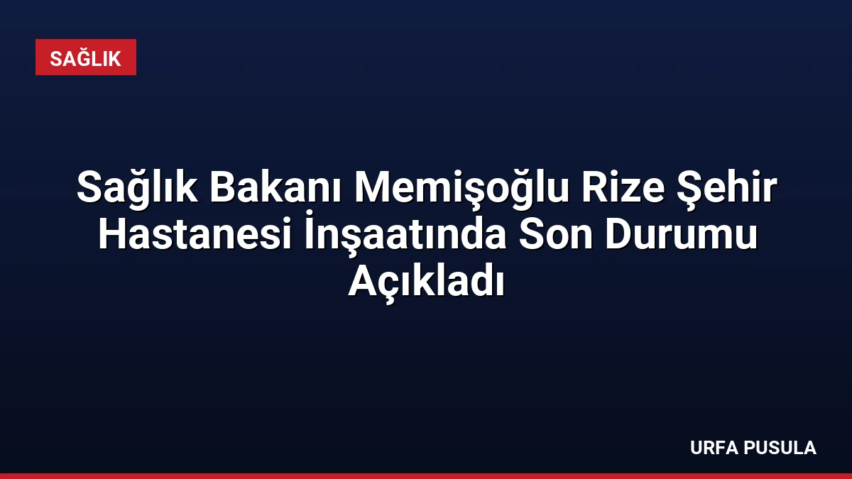Sağlık Bakanı Memişoğlu Rize Şehir Hastanesi İnşaatında Son Durumu Açıkladı