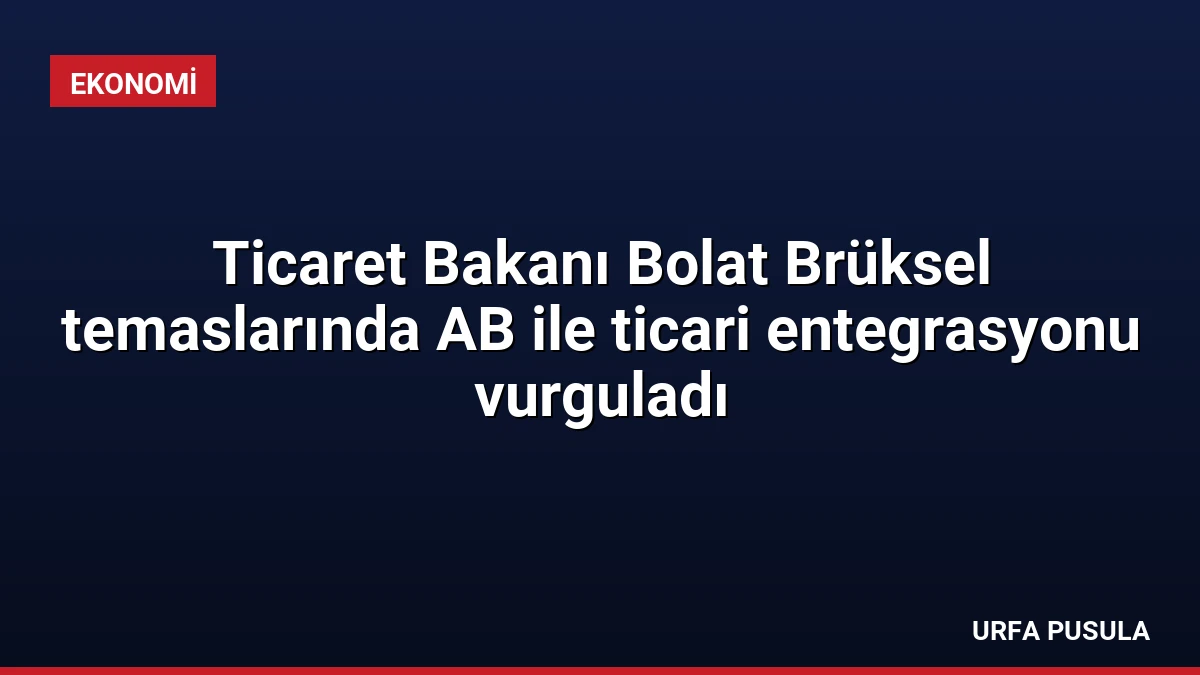Ticaret Bakanı Bolat Brüksel temaslarında AB ile ticari entegrasyonu vurguladı