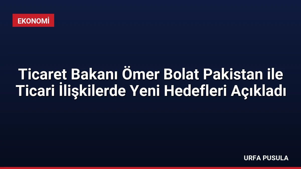Ticaret Bakanı Ömer Bolat Pakistan ile Ticari İlişkilerde Yeni Hedefleri Açıkladı