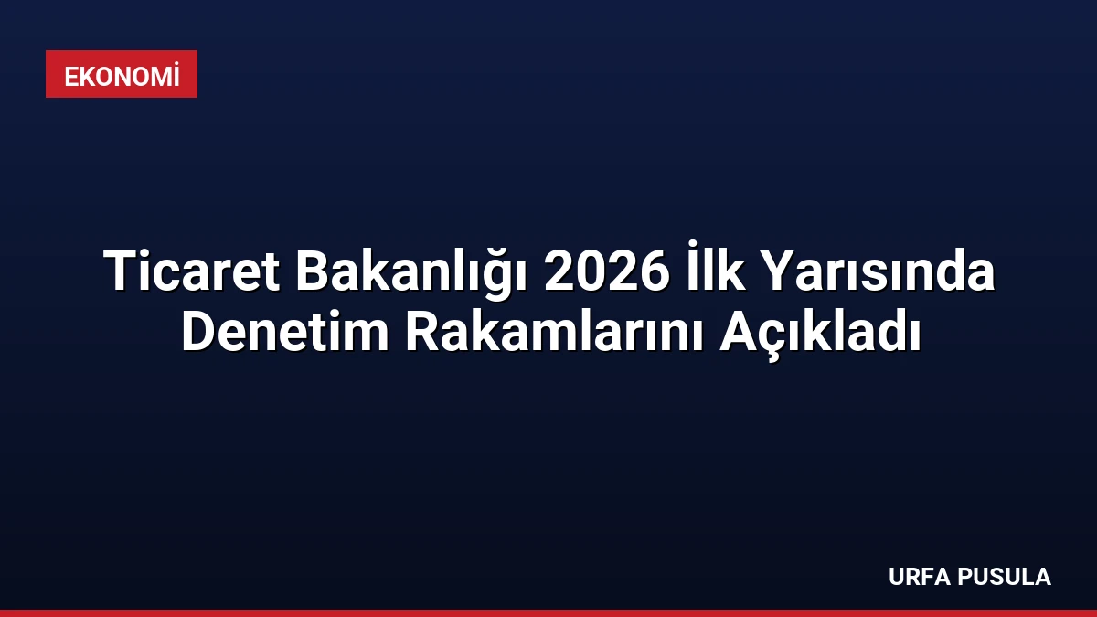 Ticaret Bakanlığı 2026 İlk Yarısında Denetim Rakamlarını Açıkladı