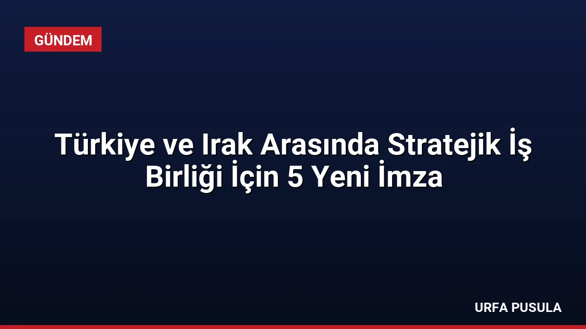 Türkiye ve Irak Arasında Stratejik İş Birliği İçin 5 Yeni İmza