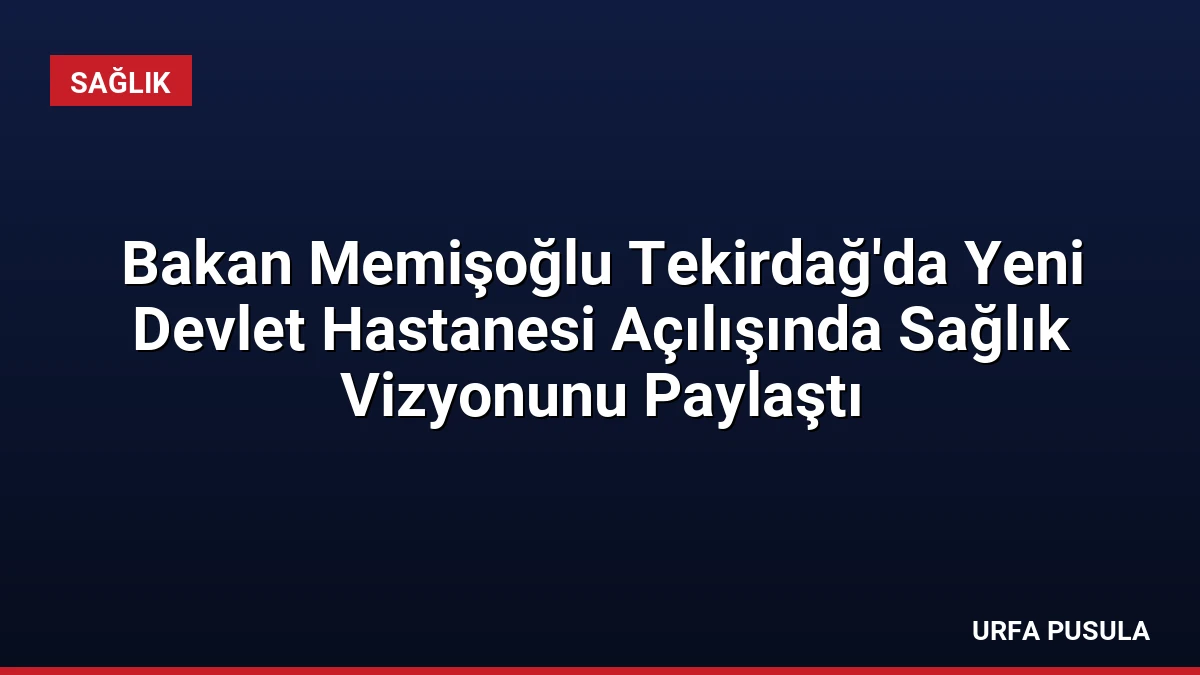 Bakan Memişoğlu Tekirdağ’da Yeni Devlet Hastanesi Açılışında Sağlık Vizyonunu Paylaştı