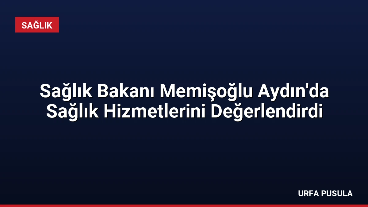 Sağlık Bakanı Memişoğlu Aydın’da Sağlık Hizmetlerini Değerlendirdi