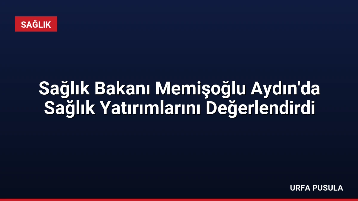 Sağlık Bakanı Memişoğlu Aydın’da Sağlık Yatırımlarını Değerlendirdi