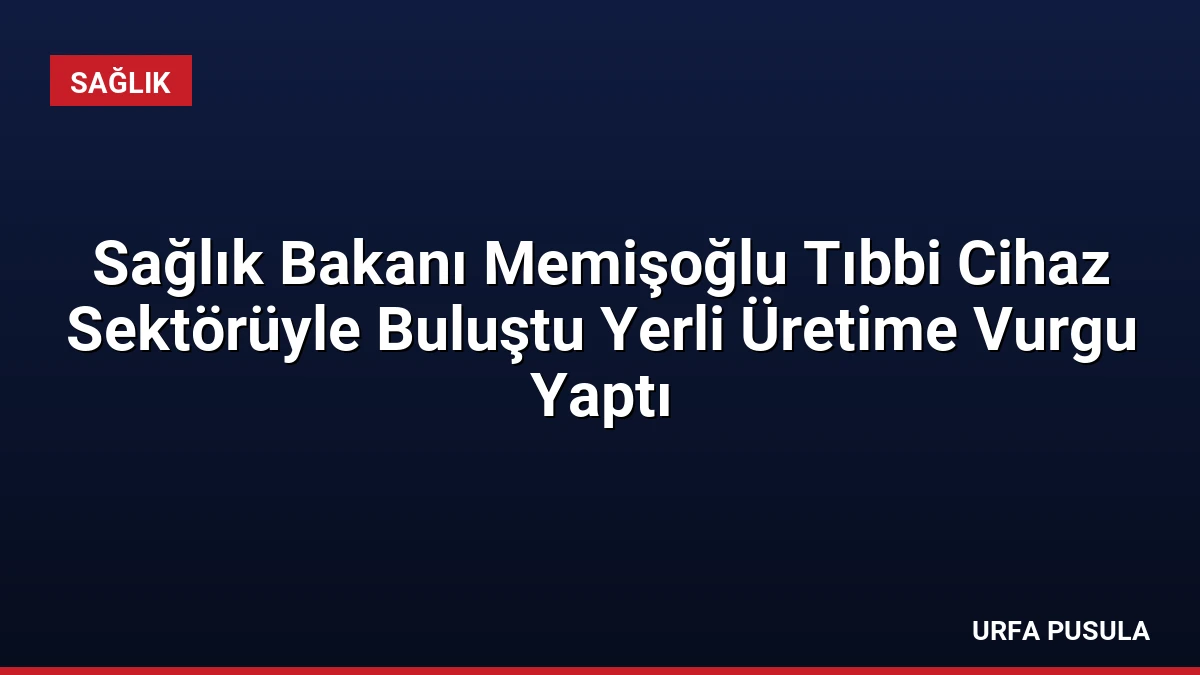 Sağlık Bakanı Memişoğlu Tıbbi Cihaz Sektörüyle Buluştu Yerli Üretime Vurgu Yaptı