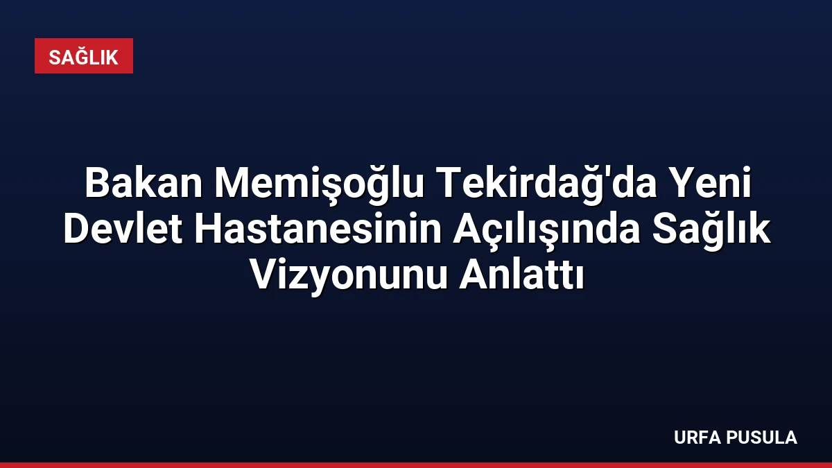 Bakan Memişoğlu Tekirdağ’da Yeni Devlet Hastanesinin Açılışında Sağlık Vizyonunu Anlattı