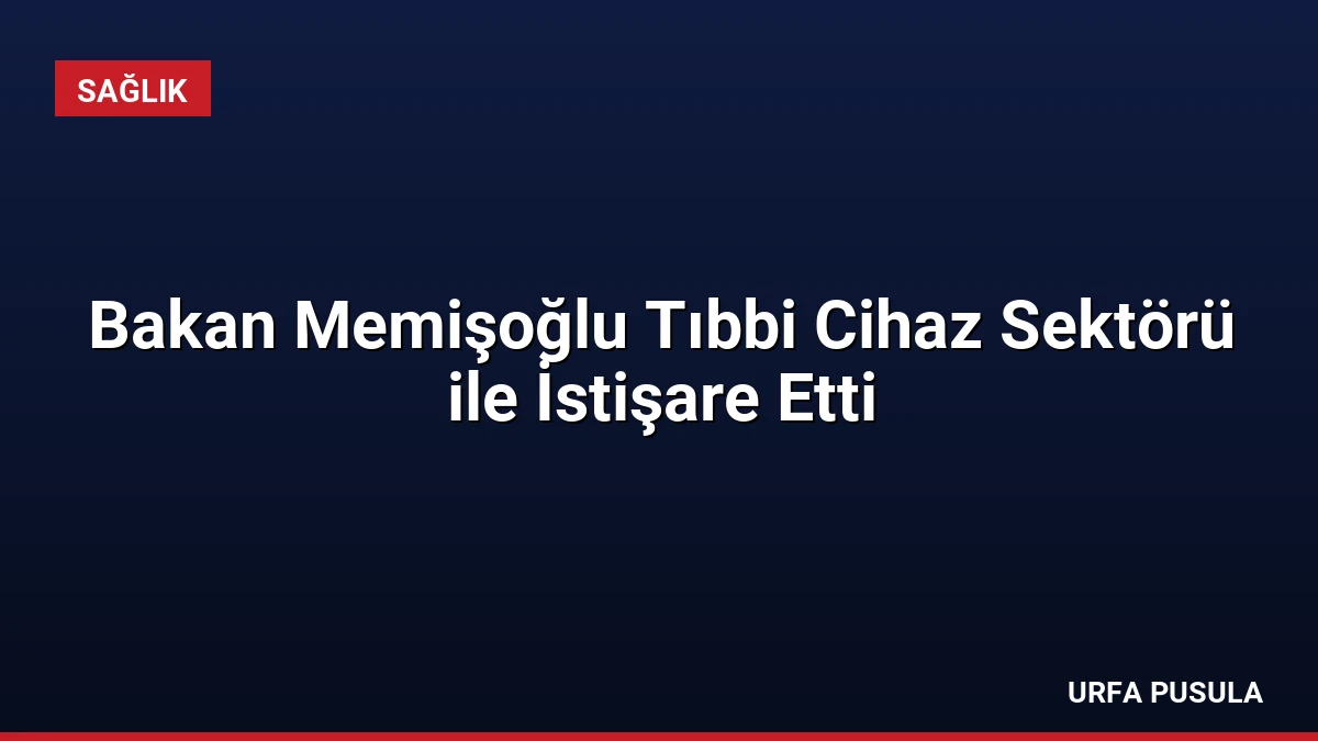 Bakan Memişoğlu Tıbbi Cihaz Sektörü ile İstişare Etti