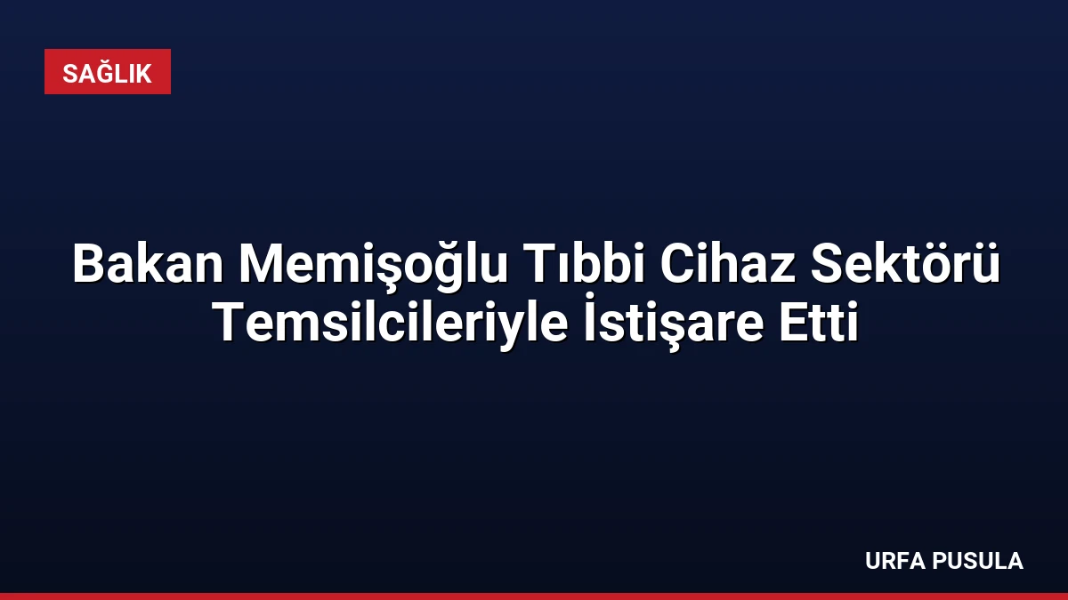 Bakan Memişoğlu Tıbbi Cihaz Sektörü Temsilcileriyle İstişare Etti