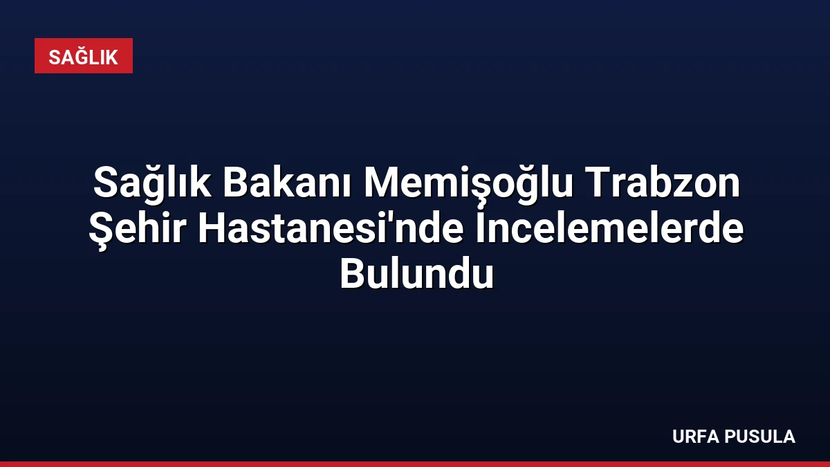 Sağlık Bakanı Memişoğlu Trabzon Şehir Hastanesi’nde İncelemelerde Bulundu